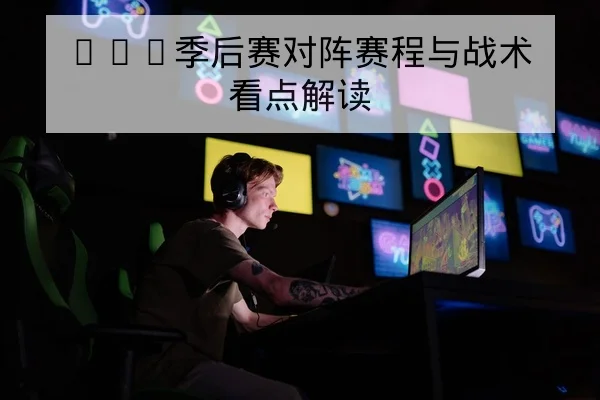LPL季后赛对阵赛程与战术看点解读